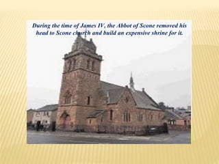During the time of James IV, the Abbot of Scone removed his
head to Scone church and build an expensive shrine for it.
 