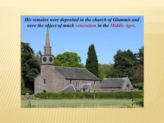 His remains were deposited in the church of Glammis and
were the object of much veneration in the Middle Ages.
 