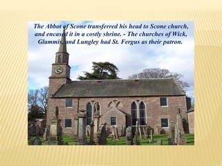 The Abbot of Scone transferred his head to Scone church,
and encased it in a costly shrine. - The churches of Wick,
Glammis, and Lungley had St. Fergus as their patron.
 