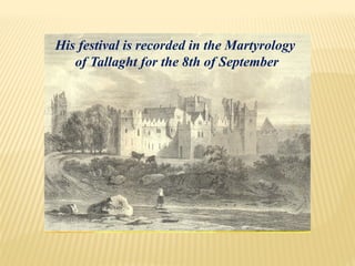 His festival is recorded in the Martyrology
of Tallaght for the 8th of September
 