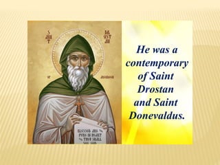 He was a
contemporary
of Saint
Drostan
and Saint
Donevaldus.
 