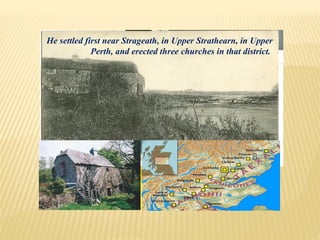 He settled first near Strageath, in Upper Strathearn, in Upper
Perth, and erected three churches in that district.
 