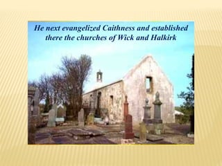 He next evangelized Caithness and established
there the churches of Wick and Halkirk
 