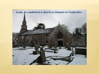 Lastly, he established a church at Glammis in Forfarshire.
 