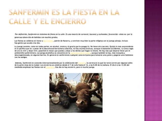 Por definición, Sanfermin es sinónimo de fiesta en la calle. Es una mezcla de carnaval, bacanal y cachondeo, favorecida -cómo no- por la
generosa absorción de bebidas con muchos grados.
Las fiestas se celebran en honor a San Fermín, patrón de Navarra, y conviven muy bien la parte religiosa con la juerga salvaje, incluso
hay gente que acude a las dos.
La juerga consiste, como en todas partes, en alcohol, música y la gracia que le pongas tú. No tiene otro secreto. Quizás lo más sorprendente
es lo pacífica que es: a pesar de la descomunal borrachera colectiva, no hay muchas broncas, aunque sí bastantes accidentes. La única regla
de oro es vivir y dejar vivir; pasártelo lo mejor que puedas y dejar a los demás que hagan lo mismo. No hay más que dejarse llevar por el
ambientillo sanferminero. La juerga alcohólica se concentra en la parte vieja de la ciudad, aunque también la hay, más tranquila y
descongestionada, en algunos barrios. En general en sanfermines cualquier zona es buena para tomarse unos potes y pegarse unos bailoteos
con los amigos.
Además, Sanfermin es conocido internacionalmente por la celebración del encierro, la carrera en la que los toros corren por algunas calles
de la parte vieja de la ciudad. Los encierros se celebran desde el 7 de julio hasta el 14, a las 8.00 de la mañana. El día 6 a las 12.00 del
mediodía empiezan las fiestas con elTxupinazo. Ese día no hay encierro, pero sí mucha juerga.
 