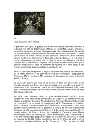 Plaza Bolívar de San Fernando.
A principios del siglo XX gozaba San Fernando de gran actividad comercial e
industrial. En ella se desarrollaron fábricas de alimentos (pastas, enlatados,
embutidos, conservas y otros), fabricas de vela, hielo, distribuidoras de plumas
de garzas (desde 1884) entre otros. El comercio mantenía una relación fuerte
con Europa, el mayor destino de los productos exportados. Esta actividad
decayó fuertemente al disminuir la demanda en la exportaciones, al reducirse el
cause del río Apure que era la ruta principal de transporte del comercio y a los
cambios en la planificación regional del gobierno federal venezolano que a
partir de mediados del siglo XX concentró la industria en el norte del país con
mayores incentivos, decayendo las economías del sur.
En 1914, las crónicas registran la llegada del primer automóvil a San Fernando.
Es un hecho anecdótico. Se trató de un vehículo Ford modelo T propiedad de
Don Jesús María Hernández M., comprado en Cagua por su yerno, el General
Waldino Arriaga.
La educación secundaria inició en la ciudad en 1931 con la creación de la
escuela Miranda, que luego sería transformada en la escuela Lazo Martí. En
esta misma línea, también se creó la escuela Sagrada Familia en 1953. Hacia
1964 la formación artística se consolidó con la fundación de la escuela de artes
pláticas Juan Lovera.
En 1916, San Fernando vivió un gran desbordamiento del Río Apure
resgistrado como catastrófico por la prensa de la época. En consecuencia, fue
llevado al entonces Congreso Nacional (ahora Asamblea Nacional) el proyecto
de construcción de un canal de desvío hacia el río Portuguesa en el vecino
Estado Guárico. Tras aprobarlo en 1917, en febrero de ese año se publica en la
gaceta oficial la autorización para gestionar la compra de terrenos de propiedad
particular para la construcción del desvío. El 2 de marzo, según publicación en
gaceta oficial del Estado Apure, los ciudadanos Fabián y Juan Rafael
Michelangeli, María de Domínguez, Fabián Michelangeli (hijo), Miguel Ángel y
Gullermo Michelangeli, propietarios todos de los terrenos, donan en conjunto
un espacio de 20.000 metros cuadrados, con el fin único de «salvar de la
destrucción y ruinas a la ciudad de San Fernando».11 12 El 12 de junio de 1917
 