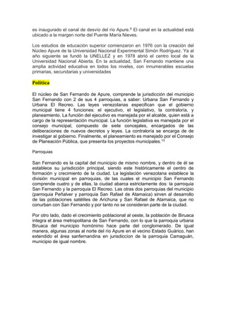 es inaugurado el canal de desvío del río Apure.8 El canal en la actualidad está
ubicado a la margen norte del Puente María Nieves.
Los estudios de educación superior comienzaron en 1976 con la creación del
Núcleo Apure de la Universidad Nacional Experimental Simón Rodríguez. Ya al
año siguiente se fundó la UNELLEZ y en 1978 abrió el centro local de la
Universidad Nacional Abierta. En la actualidad, San Fernando mantiene una
amplia actividad educativa en todos los niveles, con innumerables escuelas
primarias, secundarias y universidades
Política
El núcleo de San Fernando de Apure, comprende la jurisdicción del municipio
San Fernando con 2 de sus 4 parroquias, a saber: Urbana San Fernando y
Urbana El Recreo. Las leyes venezolanas especifican que el gobierno
municipal tiene 4 funciones: el ejecutivo, el legislativo, la contraloría, y
planeamiento. La función del ejecutivo es manejada por el alcalde, quien está a
cargo de la representación municipal. La función legislativa es manejada por el
consejo municipal, compuesto de siete concejales, encargados de las
deliberaciones de nuevos decretos y leyes. La contraloría se encarga de de
investigar al gobierno. Finalmente, el planeamiento es manejado por el Consejo
de Planeación Pública, que presenta los proyectos municipales.13
Parroquias
San Fernando es la capital del municipio de mismo nombre, y dentro de él se
establece su jurisdicción principal, siendo este históricamente el centro de
formación y crecimiento de la ciudad. La legislación venezolana establece la
división municipal en parroquias, de las cuales el municipio San Fernando
comprende cuatro y de ellas, la ciudad abarca estrictamente dos: la parroquia
San Fernando y la parroquia El Recreo. Las otras dos parroquias del municipio
(parroquia Peñalver y parroquia San Rafael de Atamaica) sirven al desarrollo
de las poblaciones satélites de Arichuna y San Rafael de Atamaica, que no
conurban con San Fernando y por tanto no se consideran parte de la ciudad.
Por otro lado, dado el crecimiento poblacional al oeste, la población de Biruaca
integra el área metropolitana de San Fernando, con lo que la parroquia urbana
Biruaca del municipio homónimo hace parte del conglomerado. De igual
manera, algunas zonas al norte del río Apure en el vecino Estado Guárico, han
extendido el área sanfernandina en jurisdiccíon de la parroquia Camaguán,
municipio de igual nombre.
 