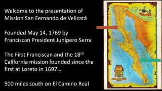 Welcome to the presentation of
Mission San Fernando de Velicatá
Founded May 14, 1769 by
Franciscan President Junípero Serra
The First Franciscan and the 18th
California mission founded since the
first at Loreto in 1697…
500 miles south on El Camino Real
 