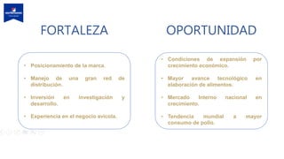 FORTALEZA OPORTUNIDAD
• Posicionamiento de la marca.
• Manejo de una gran red de
distribución.
• Inversión en investigación y
desarrollo.
• Experiencia en el negocio avícola.
• Condiciones de expansión por
crecimiento económico.
• Mayor avance tecnológico en
elaboración de alimentos.
• Mercado Interno nacional en
crecimiento.
• Tendencia mundial a mayor
consumo de pollo.
 