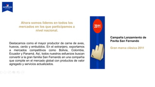 Ahora somos líderes en todos los
mercados en los que participamos a
nivel nacional.
Destacamos como el mayor productor de carne de aves,
huevos, cerdo y embutidos. En el extranjero, exportamos
a mercados competitivos como Bolivia, Colombia,
Ecuador y Panamá. Así, todos nuestros esfuerzos buscan
convertir a la gran familia San Fernando en una compañía
que compite en el mercado global con productos de valor
agregado y servicios actualizados.
Campaña Lanzamiento de
Pavita San Fernando
Gran marca clásica 2011
 