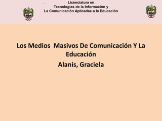 .           Licenciatura en
             Tecnologías de la Información y
                                  .
        La Comunicación Aplicadas a la Educación




Los Medios Masivos De Comunicación Y La
              Educación
            Alanis, Graciela
 