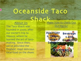 Oceanside Taco Shack Alex Sanfilippo Make Sure to Check Out Our Menu! About Us The Taco Shack was founded in 2000, after our owner’s trip to Mexico, where he learned the art of taco-making.  Since then, we’ve provided the freshest, most delicious local food on the shore. Appetizers, Soups, and Salads! Beverages and Desserts! Entrees! 