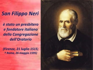 San Filippo Neri
è stato un presbitero
e fondatore italiano
della Congregazione
dell'Oratorio
(Firenze, 21 luglio 1515;
† Roma, 26 maggio 1595)
 