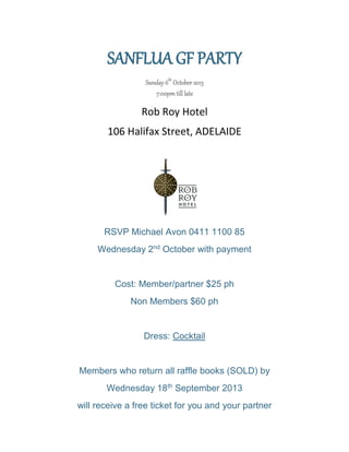 SANFLUA GF PARTY
Sunday 6th
October 2013
7:00pm till late
Rob Roy Hotel
106 Halifax Street, ADELAIDE
RSVP Michael Avon 0411 1100 85
Wednesday 2nd
October with payment
Cost: Member/partner $25 ph
Non Members $60 ph
Dress: Cocktail
Members who return all raffle books (SOLD) by
Wednesday 18th
September 2013
will receive a free ticket for you and your partner
 