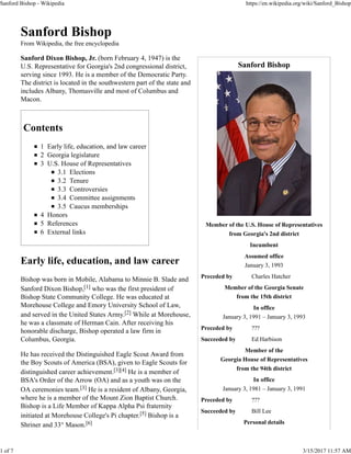Sanford Bishop
Member of the U.S. House of Representatives
from Georgia's 2nd district
Incumbent
Assumed office
January 3, 1993
Preceded by Charles Hatcher
Member of the Georgia Senate
from the 15th district
In office
January 3, 1991 – January 3, 1993
Preceded by ???
Succeeded by Ed Harbison
Member of the
Georgia House of Representatives
from the 94th district
In office
January 3, 1981 – January 3, 1991
Preceded by ???
Succeeded by Bill Lee
Personal details
Sanford Bishop
From Wikipedia, the free encyclopedia
Sanford Dixon Bishop, Jr. (born February 4, 1947) is the
U.S. Representative for Georgia's 2nd congressional district,
serving since 1993. He is a member of the Democratic Party.
The district is located in the southwestern part of the state and
includes Albany, Thomasville and most of Columbus and
Macon.
Contents
1 Early life, education, and law career
2 Georgia legislature
3 U.S. House of Representatives
3.1 Elections
3.2 Tenure
3.3 Controversies
3.4 Committee assignments
3.5 Caucus memberships
4 Honors
5 References
6 External links
Early life, education, and law career
Bishop was born in Mobile, Alabama to Minnie B. Slade and
Sanford Dixon Bishop,[1] who was the first president of
Bishop State Community College. He was educated at
Morehouse College and Emory University School of Law,
and served in the United States Army.[2] While at Morehouse,
he was a classmate of Herman Cain. After receiving his
honorable discharge, Bishop operated a law firm in
Columbus, Georgia.
He has received the Distinguished Eagle Scout Award from
the Boy Scouts of America (BSA), given to Eagle Scouts for
distinguished career achievement.[3][4] He is a member of
BSA's Order of the Arrow (OA) and as a youth was on the
OA ceremonies team.[3] He is a resident of Albany, Georgia,
where he is a member of the Mount Zion Baptist Church.
Bishop is a Life Member of Kappa Alpha Psi fraternity
initiated at Morehouse College's Pi chapter.[5] Bishop is a
Shriner and 33° Mason.[6]
Sanford Bishop - Wikipedia https://en.wikipedia.org/wiki/Sanford_Bishop
1 of 7 3/15/2017 11:57 AM
 