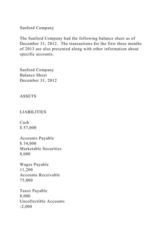 Sanford Company
The Sanford Company had the following balance sheet as of
December 31, 2012. The transactions for the first three months
of 2013 are also presented along with other information about
specific accounts.
Sanford Company
Balance Sheet
December 31, 2012
ASSETS
LIABILITIES
Cash
$ 57,000
Accounts Payable
$ 34,000
Marketable Securities
8,000
Wages Payable
11,200
Accounts Receivable
75,000
Taxes Payable
8,000
Uncollectible Accounts
-2,000
 