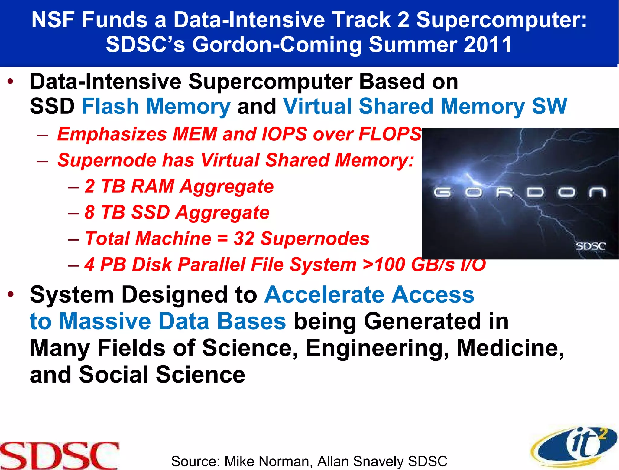NSF Funds a Data-Intensive Track 2 Supercomputer: SDSC’s Gordon-Coming Summer 2011 Data-Intensive Supercomputer Based on  SSD  Flash Memory  and  Virtual Shared Memory SW Emphasizes MEM and IOPS over FLOPS Supernode has Virtual Shared Memory: 2 TB RAM Aggregate 8 TB SSD Aggregate Total Machine = 32 Supernodes 4 PB Disk Parallel File System >100 GB/s I/O System Designed to  Accelerate Access  to Massive Data Bases  being Generated in  Many Fields of Science, Engineering, Medicine, and Social Science Source: Mike Norman, Allan Snavely SDSC 