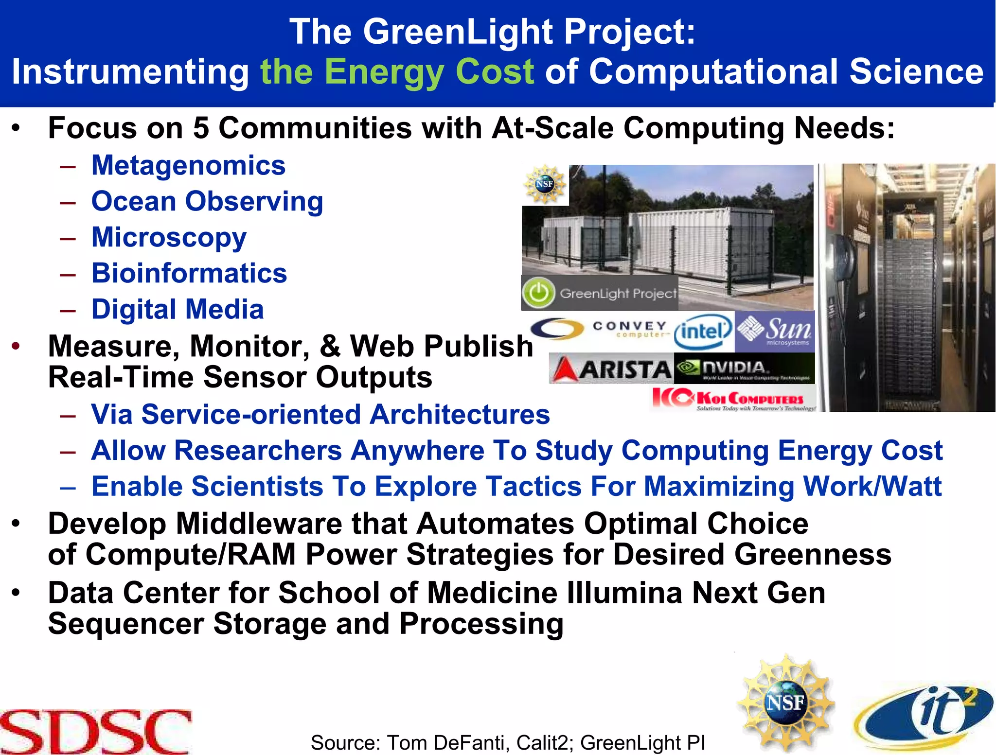 The GreenLight Project:  Instrumenting  the Energy Cost  of Computational Science Focus on 5 Communities with At-Scale Computing Needs: Metagenomics Ocean Observing Microscopy  Bioinformatics Digital Media Measure, Monitor, & Web Publish  Real-Time Sensor Outputs Via Service-oriented Architectures Allow Researchers Anywhere To Study Computing Energy Cost Enable Scientists To Explore Tactics For Maximizing Work/Watt Develop Middleware that Automates Optimal Choice  of Compute/RAM Power Strategies for Desired Greenness Data Center for School of Medicine Illumina Next Gen Sequencer Storage and Processing  Source: Tom DeFanti, Calit2; GreenLight PI 