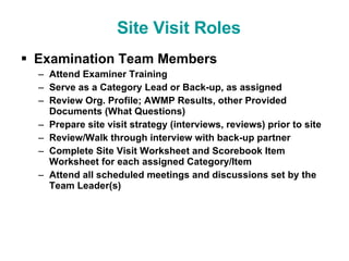 Examination Team Members   Attend Examiner Training  Serve as a Category Lead or Back-up, as assigned Review Org. Profile; AWMP Results, other Provided Documents (What Questions) Prepare site visit strategy (interviews, reviews) prior to site Review/Walk through interview with back-up partner Complete Site Visit Worksheet and Scorebook Item Worksheet for each assigned Category/Item Attend all scheduled meetings and discussions set by the Team Leader(s) Site Visit Roles 