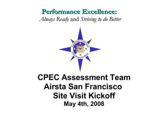 CPEC Assessment Team Airsta San Francisco  Site Visit Kickoff May 4th, 2008 Performance Excellence:  Always Ready  and  Striving to do Better 