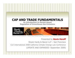 CAP AND TRADE FUNDAMENTALS
                     An Introduction to Market-Based
                  Regulation of Greenhouse Gas Emissions




  GENEVA | HOUSTON | KANSAS CITY | LONDON | MIAMI | ORANGE COUNTY | SAN FRANCISCO | TAMPA | WASHINGTON, D.C.



                                                 Presented by Kevin Haroff
                                    Shook Hardy & Bacon LLP – San Francisco
CLE International 2008 California Climate Change Law Conference
                                (UPDATE AND EXPANDED -September 2009)

                                                                                                               1
 