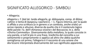 SIGNIFICATO ALLEGORICO - SIMBOLI
• Allegoria;
allegorìa s. f. [dal lat. tardo allegorĭa, gr. ἀλληγορία, comp. di ἄλλος
«altro» e tema di ἀγορεύω «parlare»]. – 1. Figura retorica, per la quale
si affida a una scrittura (o in genere a un contesto, anche orale) un
senso riposto e allusivo, diverso da quello che è il contenuto logico
delle parole: l’a. dell’«Amorosa visione» del Boccaccio; le a. della
«Divina Commedia». Diversamente dalla metafora, la quale consiste in
una parola, o tutt’al più in una frase, trasferita dal concetto a cui
solitamente e propriamente si applica ad altro che abbia qualche
somiglianza col primo, l’allegoria è il racconto di una azione che
dev’essere interpretata diversamente dal suo significato apparente.
 