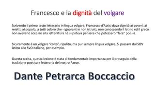 Francesco e la dignità del volgare
Scrivendo il primo testo letterario in lingua volgare, Francesco d’Assisi dava dignità ai poveri, ai
reietti, al popolo, a tutti coloro che - ignoranti e non istruiti, non conoscendo il latino ed il greco
non avevano accesso alla letteratura né si poteva pensare che potessero “fare” poesia.
Sicuramente è un volgare “colto”, ripulito, ma pur sempre lingua volgare. Si passava dal SOV
latino allo SVO italiano, per esempio.
Questa scelta, questa lezione è stata di fondamentale importanza per il proseguio della
tradizione poetica e letteraria del nostro Paese.
 