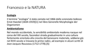 Francesco e la NATURA
Ecologia
Il termine "ecologia" è stato coniato nel 1866 dallo scienziato tedesco
Ernst Haeckel (1834-1919)[1] nel libro Generelle Morphologie der
Organismen
Ambientalismo
Nel mondo occidentale, la sensibilità ambientale moderna nacque nel
corso del XIX secolo, facendosi strada gradualmente in una cultura
fortemente orientata alla crescita del benessere materiale, sebbene già
nel XVIII secolo si trovano le prime radici, ad esempio in alcuni scritti di
Jean-Jacques Rousseau (1712-1778).[5]
 