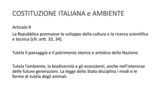COSTITUZIONE ITALIANA e AMBIENTE
Articolo 9
La Repubblica promuove lo sviluppo della cultura e la ricerca scientifica
e tecnica [cfr. artt. 33, 34].
Tutela il paesaggio e il patrimonio storico e artistico della Nazione.
Tutela l’ambiente, la biodiversità e gli ecosistemi, anche nell’interesse
delle future generazioni. La legge dello Stato disciplina i modi e le
forme di tutela degli animali.
 