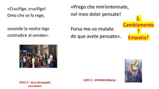 «Crucifige, crucifige!
Omo che se fa rege,
secondo la nostra lege
contradice al senato».
«Prego che mm’entennate,
nel meo dolor pensate!
Forsa mo vo mutate
de que avete pensato».
2.
Cambiamento
?
Empatia?
 