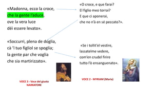 «Madonna, ecco la croce,
che la gente l’aduce,
ove la vera luce
déi essere levato».
«Soccurri, plena de doglia,
cà ’l tuo figliol se spoglia;
la gente par che voglia
che sia martirizzato».
«O croce, e que farai?
El figlio meo torrai?
E que ci aponerai,
che no n’à en sé peccato?».
«Se i tollit’el vestire,
lassatelme vedere,
com’en crudel firire
tutto l’ò ensanguenato».
 