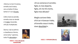 «Donna, la man li è presa,
ennella croc’è stesa;
con un bollon l’ò fesa,
tanto lo ’n cci ò ficcato.
L’altra mano se prende,
ennella croce se stende
e lo dolor s’accende,
ch’è plu multiplicato.
Donna, li pè se prènno
e clavellanse al lenno;
onne iontur’ aprenno,
tutto l’ò sdenodato».
«Et eo comenzo el corrotto;
figlio, lo meo deporto,
figlio, chi me tt’à morto,
figlio meo dilicato?
Meglio aviriano fatto
ch’el cor m’avesser tratto,
ch’ennella croce è tratto,
stace descilïato!».
 