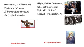 «O mamma, o’ n’èi venuta?
Mortal me dà’ feruta,
cà ’l tuo plagner me stuta
ché ’l veio sì afferato».
«Figlio, ch’eo m’aio anvito,
figlio, pat’e mmarito!
Figlio, chi tt’à firito?
Figlio, chi tt’à spogliato?».
 