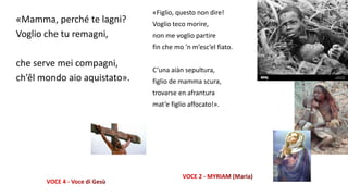 «Mamma, perché te lagni?
Voglio che tu remagni,
che serve mei compagni,
ch’êl mondo aio aquistato».
«Figlio, questo non dire!
Voglio teco morire,
non me voglio partire
fin che mo ’n m’esc’el fiato.
C’una aiàn sepultura,
figlio de mamma scura,
trovarse en afrantura
mat’e figlio affocato!».
 