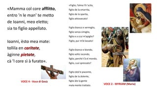 «Mamma col core afflitto,
entro ’n le man’ te metto
de Ioanni, meo eletto;
sia to figlio appellato.
Ioanni, èsto mea mate:
tollila en ,
àginne ,
cà ’l core sì à furato».
«Figlio, l’alma t’è ’scita,
figlio de la smarrita,
figlio de la sparita,
figlio attossecato!
Figlio bianco e vermiglio,
figlio senza simiglio,
figlio e a ccui m’apiglio?
Figlio, pur m’ài lassato!
Figlio bianco e biondo,
figlio volto iocondo,
figlio, perché t’à el mondo,
figlio, cusì sprezzato?
Figlio dolc’e piacente,
figlio de la dolente,
figlio àte la gente
mala mente trattato.
 
