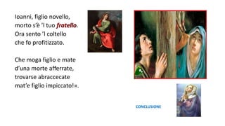 Ioanni, figlio novello,
morto s’è ’l tuo .
Ora sento ’l coltello
che fo profitizzato.
Che moga figlio e mate
d’una morte afferrate,
trovarse abraccecate
mat’e figlio impiccato!».
CONCLUSIONE
 