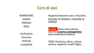 NARRATORE
MARIA
POPOLO
GESù
Confusione
Dramma
Velocità
Invitabilità
Rappresentazione sacra: Passione
DOLORE DI MADRE e DOLORE DI
DONNA
Novità: Maria come donna
diventa la prima protagonista
della letteratura italiana.
TEMI: Pacifismo, Bene, amore
eterno, rapporto madre-figlio...
 