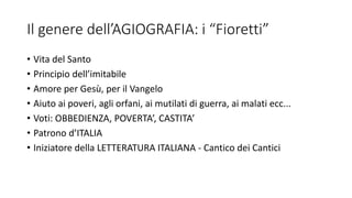 Il genere dell’AGIOGRAFIA: i “Fioretti”
• Vita del Santo
• Principio dell’imitabile
• Amore per Gesù, per il Vangelo
• Aiuto ai poveri, agli orfani, ai mutilati di guerra, ai malati ecc...
• Voti: OBBEDIENZA, POVERTA’, CASTITA’
• Patrono d’ITALIA
• Iniziatore della LETTERATURA ITALIANA - Cantico dei Cantici
 