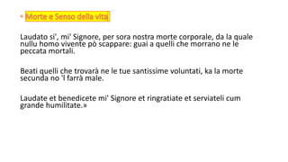 Laudato si', mi' Signore, per sora nostra morte corporale, da la quale
nullu homo vivente pò scappare: guai a quelli che morrano ne le
peccata mortali.
Beati quelli che trovarà ne le tue santissime voluntati, ka la morte
secunda no 'l farrà male.
Laudate et benedicete mi' Signore et ringratiate et serviateli cum
grande humilitate.»
 