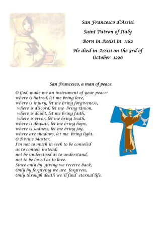 San Francesco d'Assisi

                                Saint Patron of Italy

                                Born in Assisi in 1182

                           He died in Assisi on the 3rd of
                                    October 1226




                San Francesco, a man of peace

O God, make me an instrument of your peace:
where is hatred, let me bring love,
where is injury, let me bring forgiveness,
 where is discord, let me bring Union,
 where is doubt, let me bring faith,
 where is error, let me bring truth,
where is despair, let me bring hope,
where is sadness, let me bring joy,
where are shadows, let me bring light.
O Divine Master,
I'm not so much in seek to be consoled
as to console instead;
not be understood as to understand,
not to be loved as to love.
Since only by giving we receive back,
Only by forgiving we are forgiven,
Only through death we „ll find eternal life.
 