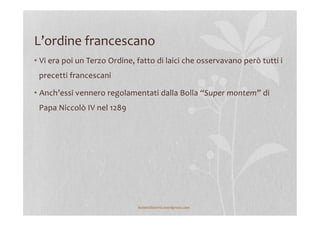 L’ordine	
  francescano	
  
• Vi	
  era	
  poi	
  un	
  Terzo	
  Ordine,	
  fatto	
  di	
  laici	
  che	
  osservavano	
  però	
  tutti	
  i	
  
precetti	
  francescani	
  
• Anch’essi	
  vennero	
  regolamentati	
  dalla	
  Bolla	
  “Super	
  montem”	
  di	
  
Papa	
  Niccolò	
  IV	
  nel	
  1289	
  
	
  
lezionidistoria.wordpress.com	
  
 