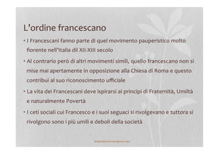 L’ordine	
  francescano	
  
• I	
  Francescani	
  fanno	
  parte	
  di	
  quel	
  movimento	
  pauperistico	
  molto	
  
ﬁorente	
  nell’Italia	
  dil	
  XII-­‐XIII	
  secolo	
  
• Al	
  contrario	
  però	
  di	
  altri	
  movimenti	
  simili,	
  quello	
  francescano	
  non	
  si	
  
mise	
  mai	
  apertamente	
  in	
  opposizione	
  alla	
  Chiesa	
  di	
  Roma	
  e	
  questo	
  
contribuì	
  al	
  suo	
  riconoscimento	
  uﬃciale	
  
• La	
  vita	
  dei	
  Francescani	
  deve	
  ispirarsi	
  ai	
  principi	
  di	
  Fraternità,	
  Umiltà	
  
e	
  naturalmente	
  Povertà	
  
• I	
  ceti	
  sociali	
  cui	
  Francesco	
  e	
  i	
  suoi	
  seguaci	
  si	
  rivolgevano	
  e	
  tuttora	
  si	
  
rivolgono	
  sono	
  i	
  più	
  umili	
  e	
  deboli	
  della	
  società	
  
lezionidistoria.wordpress.com	
  
 