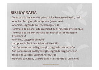BIBLIOGRAFIA	
  
• Tommaso	
  da	
  Celano,	
  Vita	
  prima	
  di	
  San	
  Francesco	
  d'Assisi,	
  1228	
  
• Anonimo	
  Perugino,	
  De	
  inceptione	
  (1240	
  circa)	
  
• Anonimo,	
  Leggenda	
  dei	
  tre	
  compagni.	
  1246	
  
• Tommaso	
  da	
  Celano,	
  Vita	
  seconda	
  di	
  San	
  Francesco	
  d'Assisi,	
  1246	
  
• Tommaso	
  da	
  Celano,	
  Trattato	
  dei	
  miracoli	
  di	
  San	
  Francesco	
  
d'Assisi,	
  1252	
  
• Anonimo,	
  Leggenda	
  perugina	
  	
  
• Jacopone	
  da	
  Todi,	
  Laudi	
  (lauda	
  LXI	
  e	
  LXII)	
  
• San	
  Bonaventura	
  da	
  Bagnoregio,	
  Leggenda	
  minore,	
  1260	
  
• San	
  Bonaventura	
  da	
  Bagnoregio,	
  Leggenda	
  maggiore,	
  1263	
  
• Iacopo	
  da	
  Varazze,	
  Legenda	
  Aurea,	
  1298	
  
• Ubertino	
  da	
  Casale,	
  L'albero	
  della	
  vita	
  crociﬁssa	
  di	
  Gesù,	
  1305	
  
lezionidistoria.wordpress.com	
  
 