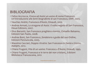 BIBLIOGRAFIA	
  
• Felice	
  Accrocca,	
  Viveva	
  ad	
  Assisi	
  un	
  uomo	
  di	
  nome	
  Francesco.	
  
Un'introduzione	
  alle	
  fonti	
  biograﬁche	
  di	
  san	
  Francesco,	
  EMP,	
  2005.	
  
• Vauchez	
  André,	
  Francesco	
  d'Assisi,	
  Einaudi,	
  2010.	
  
• Andrea	
  Armati,	
  Lo	
  stregone	
  di	
  Assisi.	
  Il	
  volto	
  negato	
  di	
  San	
  Francesco,	
  
Eleusi	
  Edizioni,	
  2007.	
  
• Divo	
  Barsotti,	
  San	
  Francesco	
  preghiera	
  vivente,	
  Cinisello	
  Balsamo,	
  
Edizioni	
  San	
  Paolo,	
  2008.	
  
• Andrea	
  Boni,	
  San	
  Francesco,	
  fondatore	
  e	
  guida	
  del	
  suo	
  Ordine,	
  
Edizioni	
  Porziuncola,	
  2005.	
  
• Massimo	
  Cacciari,	
  Doppio	
  ritratto:	
  San	
  Francesco	
  in	
  Dante	
  e	
  Giotto,	
  
Adelphi,	
  2012.	
  
• Chiara	
  Frugoni,	
  Vita	
  di	
  un	
  uomo:	
  Francesco	
  d'Assisi,	
  Einaudi,	
  1995.	
  
• Chiara	
  Frugoni,	
  Francesco	
  e	
  le	
  terre	
  dei	
  non	
  cristiani,,	
  Edizioni	
  
Biblioteca	
  Francescana,	
  2012	
  	
  
lezionidistoria.wordpress.com	
  
 