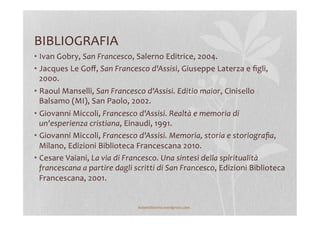 BIBLIOGRAFIA	
  
• Ivan	
  Gobry,	
  San	
  Francesco,	
  Salerno	
  Editrice,	
  2004.	
  
• Jacques	
  Le	
  Goﬀ,	
  San	
  Francesco	
  d'Assisi,	
  Giuseppe	
  Laterza	
  e	
  ﬁgli,	
  
2000.	
  
• Raoul	
  Manselli,	
  San	
  Francesco	
  d'Assisi.	
  Editio	
  maior,	
  Cinisello	
  
Balsamo	
  (MI),	
  San	
  Paolo,	
  2002.	
  
• Giovanni	
  Miccoli,	
  Francesco	
  d'Assisi.	
  Realtà	
  e	
  memoria	
  di	
  
un'esperienza	
  cristiana,	
  Einaudi,	
  1991.	
  
• Giovanni	
  Miccoli,	
  Francesco	
  d'Assisi.	
  Memoria,	
  storia	
  e	
  storiograﬁa,	
  
Milano,	
  Edizioni	
  Biblioteca	
  Francescana	
  2010.	
  
• Cesare	
  Vaiani,	
  La	
  via	
  di	
  Francesco.	
  Una	
  sintesi	
  della	
  spiritualità	
  
francescana	
  a	
  partire	
  dagli	
  scritti	
  di	
  San	
  Francesco,	
  Edizioni	
  Biblioteca	
  
Francescana,	
  2001.	
  
lezionidistoria.wordpress.com	
  
 