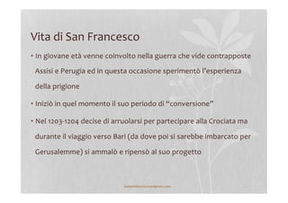Vita	
  di	
  San	
  Francesco	
  
• In	
  giovane	
  età	
  venne	
  coinvolto	
  nella	
  guerra	
  che	
  vide	
  contrapposte	
  
Assisi	
  e	
  Perugia	
  ed	
  in	
  questa	
  occasione	
  sperimentò	
  l’esperienza	
  
della	
  prigione	
  
• Iniziò	
  in	
  quel	
  momento	
  il	
  suo	
  periodo	
  di	
  “conversione”	
  
• Nel	
  1203-­‐1204	
  decise	
  di	
  arruolarsi	
  per	
  partecipare	
  alla	
  Crociata	
  ma	
  
durante	
  il	
  viaggio	
  verso	
  Bari	
  (da	
  dove	
  poi	
  si	
  sarebbe	
  imbarcato	
  per	
  
Gerusalemme)	
  si	
  ammalò	
  e	
  ripensò	
  al	
  suo	
  progetto	
  	
  
	
  
lezionidistoria.wordpress.com	
  
 