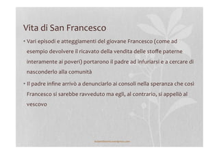 Vita	
  di	
  San	
  Francesco	
  
• Vari	
  episodi	
  e	
  atteggiamenti	
  del	
  giovane	
  Francesco	
  (come	
  ad	
  
esempio	
  devolvere	
  il	
  ricavato	
  della	
  vendita	
  delle	
  stoﬀe	
  paterne	
  
interamente	
  ai	
  poveri)	
  portarono	
  il	
  padre	
  ad	
  infuriarsi	
  e	
  a	
  cercare	
  di	
  
nasconderlo	
  alla	
  comunità	
  
• Il	
  padre	
  inﬁne	
  arrivò	
  a	
  denunciarlo	
  ai	
  consoli	
  nella	
  speranza	
  che	
  così	
  
Francesco	
  si	
  sarebbe	
  ravveduto	
  ma	
  egli,	
  al	
  contrario,	
  si	
  appellò	
  al	
  
vescovo	
  
lezionidistoria.wordpress.com	
  
 