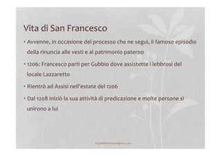 Vita	
  di	
  San	
  Francesco	
  
• Avvenne,	
  in	
  occasione	
  del	
  processo	
  che	
  ne	
  seguì,	
  il	
  famoso	
  episodio	
  
della	
  rinuncia	
  alle	
  vesti	
  e	
  al	
  patrimonio	
  paterno	
  
• 1206:	
  Francesco	
  partì	
  per	
  Gubbio	
  dove	
  assistette	
  i	
  lebbrosi	
  del	
  
locale	
  Lazzaretto	
  
• Rientrò	
  ad	
  Assisi	
  nell’estate	
  del	
  1206	
  
• Dal	
  1208	
  iniziò	
  la	
  sua	
  attività	
  di	
  predicazione	
  e	
  molte	
  persone	
  si	
  
unirono	
  a	
  lui	
  
lezionidistoria.wordpress.com	
  
 