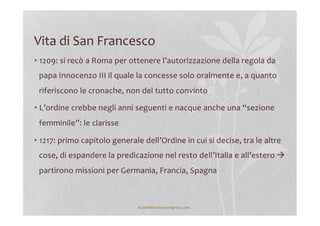 Vita	
  di	
  San	
  Francesco	
  
• 1209:	
  si	
  recò	
  a	
  Roma	
  per	
  ottenere	
  l’autorizzazione	
  della	
  regola	
  da	
  
papa	
  Innocenzo	
  III	
  il	
  quale	
  la	
  concesse	
  solo	
  oralmente	
  e,	
  a	
  quanto	
  
riferiscono	
  le	
  cronache,	
  non	
  del	
  tutto	
  convinto	
  
• L’ordine	
  crebbe	
  negli	
  anni	
  seguenti	
  e	
  nacque	
  anche	
  una	
  “sezione	
  
femminile”:	
  le	
  clarisse	
  
• 1217:	
  primo	
  capitolo	
  generale	
  dell’Ordine	
  in	
  cui	
  si	
  decise,	
  tra	
  le	
  altre	
  
cose,	
  di	
  espandere	
  la	
  predicazione	
  nel	
  resto	
  dell’Italia	
  e	
  all’estero	
  à	
  
partirono	
  missioni	
  per	
  Germania,	
  Francia,	
  Spagna	
  
lezionidistoria.wordpress.com	
  
 