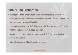 Vita	
  di	
  San	
  Francesco	
  
• Iniziarono	
  i	
  primi	
  problemi	
  in	
  quanto	
  l’ordine	
  stava	
  crescendo	
  
vertiginosamente	
  e	
  lo	
  stesso	
  Francesco	
  aveva	
  iniziato	
  a	
  temere	
  che	
  
si	
  perdessero	
  i	
  propositi	
  iniziali	
  
• 1223:	
  venne	
  approvata	
  deﬁnitivamente	
  la	
  “Regola	
  seconda”	
  con	
  la	
  
Bolla	
  “Solet	
  annuere”	
  di	
  papa	
  Onorio	
  III	
  
• Natale	
  1223:	
  venne	
  	
  allestito,	
  per	
  volontà	
  di	
  Francesco,	
  il	
  primo	
  
presepe	
  a	
  Greccio	
  
• 1224-­‐26:	
  compose	
  il	
  Cantico	
  delle	
  creature	
  
lezionidistoria.wordpress.com	
  
 